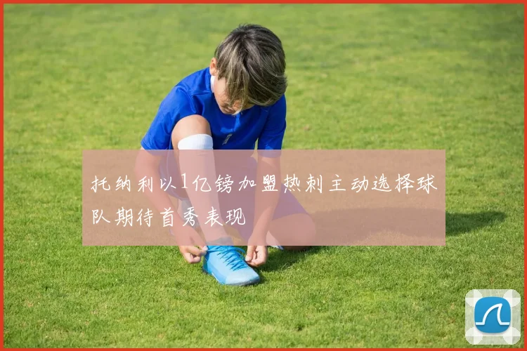 托纳利以1亿镑加盟热刺主动选择球队期待首秀表现