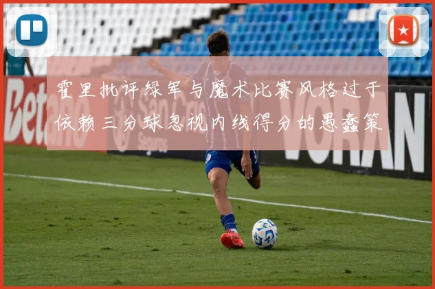 霍里批评绿军与魔术比赛风格过于依赖三分球忽视内线得分的愚蠢策略