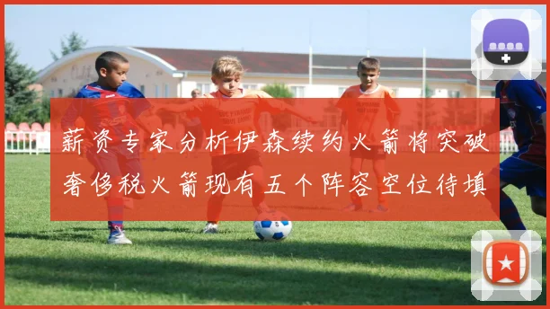 薪资专家分析伊森续约火箭将突破奢侈税火箭现有五个阵容空位待填补