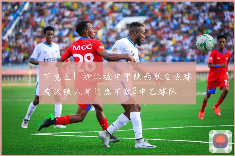 下克上！浙江被中甲陕西联合点球淘汰铁人津门虎不敌2中乙球队