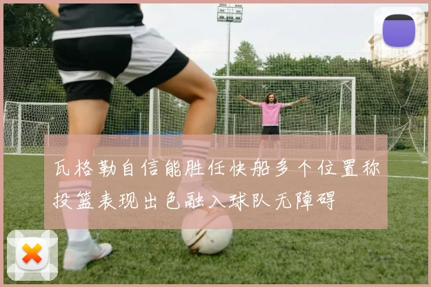 瓦格勒自信能胜任快船多个位置称投篮表现出色融入球队无障碍