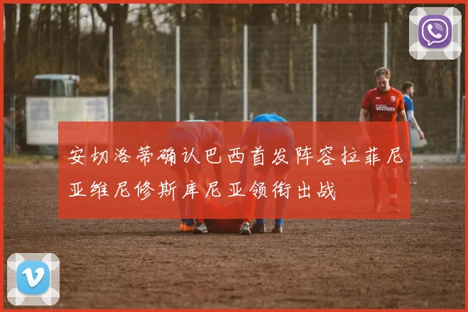 安切洛蒂确认巴西首发阵容拉菲尼亚维尼修斯库尼亚领衔出战