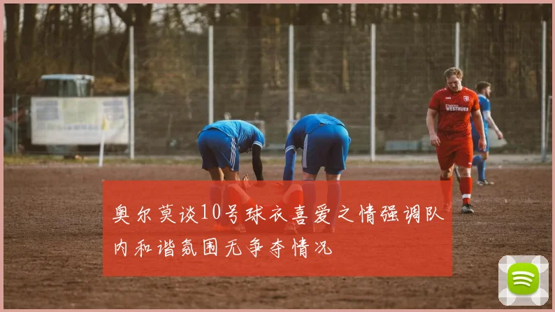奥尔莫谈10号球衣喜爱之情强调队内和谐氛围无争夺情况