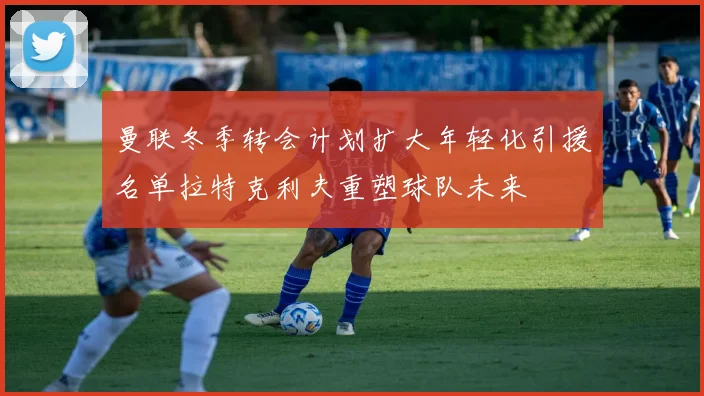 曼联冬季转会计划扩大年轻化引援名单拉特克利夫重塑球队未来