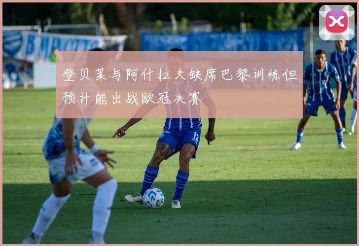 登贝莱与阿什拉夫缺席巴黎训练但预计能出战欧冠决赛