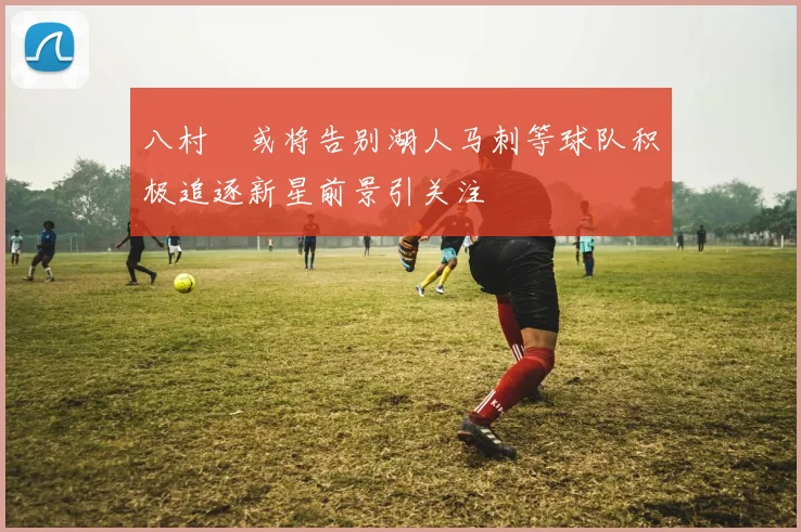 八村塁或将告别湖人马刺等球队积极追逐新星前景引关注