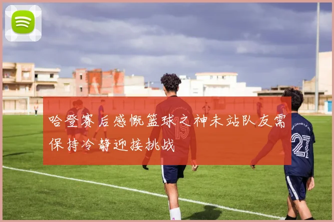 哈登赛后感慨篮球之神未站队友需保持冷静迎接挑战