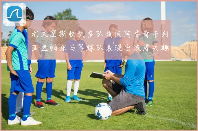 尤文图斯收到多队询问阿季奇卡利亚里帕尔马等球队表现出浓厚兴趣