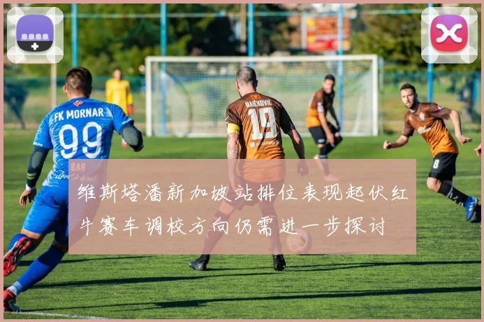 维斯塔潘新加坡站排位表现起伏红牛赛车调校方向仍需进一步探讨