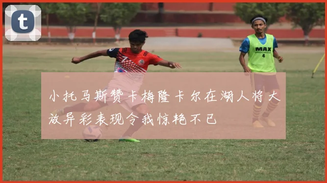 小托马斯赞卡梅隆卡尔在湖人将大放异彩表现令我惊艳不已