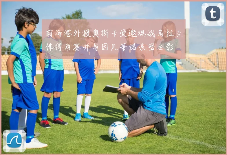 前海港外援奥斯卡受邀观战乌拉圭佛得角赛并与因凡蒂诺亲密合影