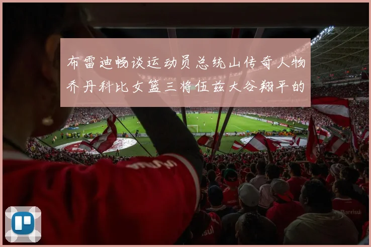 布雷迪畅谈运动员总统山传奇人物乔丹科比女篮三将伍兹大谷翔平的伟大成就