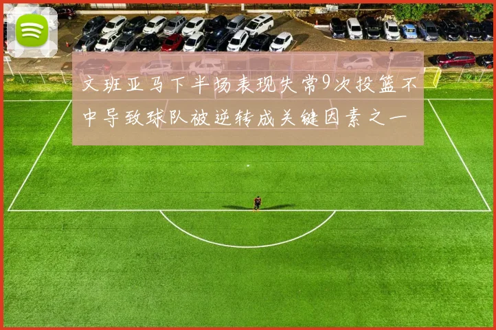 文班亚马下半场表现失常9次投篮不中导致球队被逆转成关键因素之一