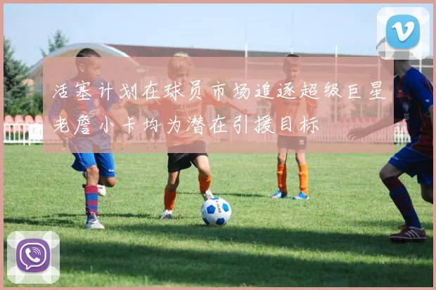 活塞计划在球员市场追逐超级巨星老詹小卡均为潜在引援目标