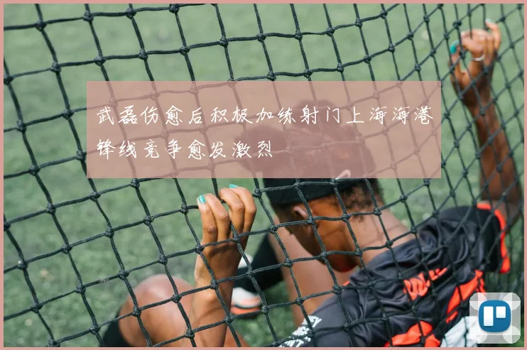 武磊伤愈后积极加练射门上海海港锋线竞争愈发激烈