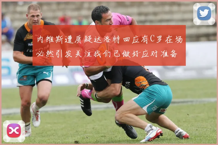 内维斯遭质疑达洛特回应有C罗在场必然引发关注我们已做好应对准备