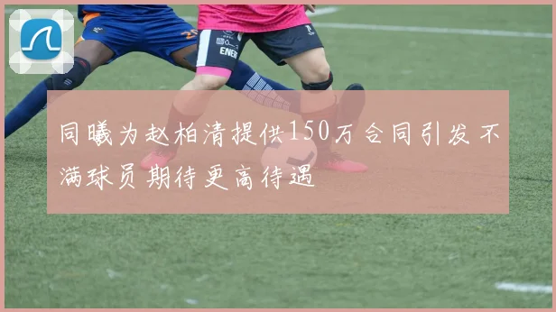 同曦为赵柏清提供150万合同引发不满球员期待更高待遇