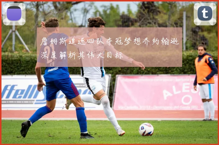 詹姆斯追逐四队夺冠梦想乔约翰逊深度解析其伟大目标